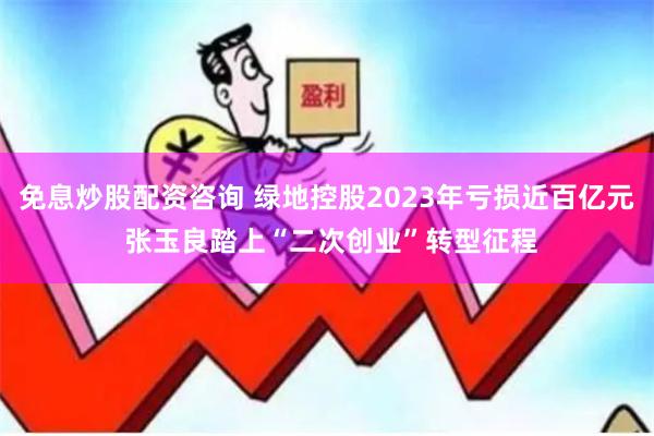 免息炒股配资咨询 绿地控股2023年亏损近百亿元 张玉良踏上“二次创业”转型征程