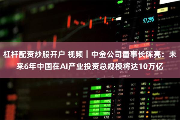 杠杆配资炒股开户 视频｜中金公司董事长陈亮：未来6年中国在AI产业投资总规模将达10万亿