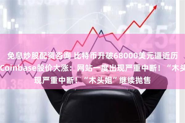 免息炒股配资咨询 比特币升破68000美元逼近历史最高纪录，Coinbase股价大涨：网站一度出现严重中断！“木头姐”继续抛售