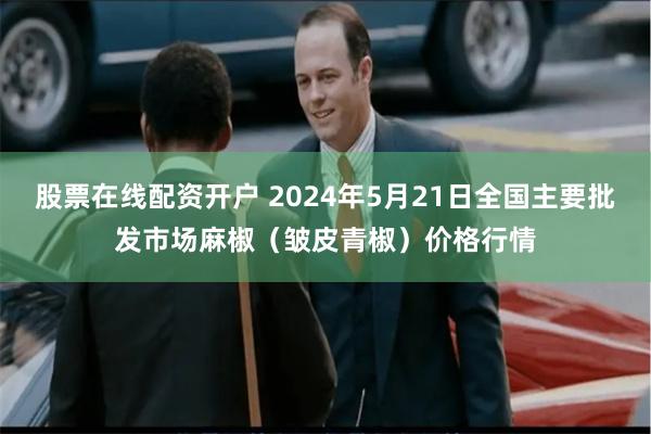 股票在线配资开户 2024年5月21日全国主要批发市场麻椒（皱皮青椒）价格行情