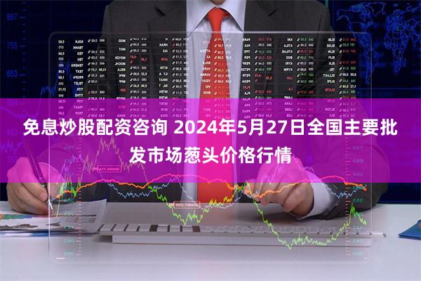 免息炒股配资咨询 2024年5月27日全国主要批发市场葱头价格行情