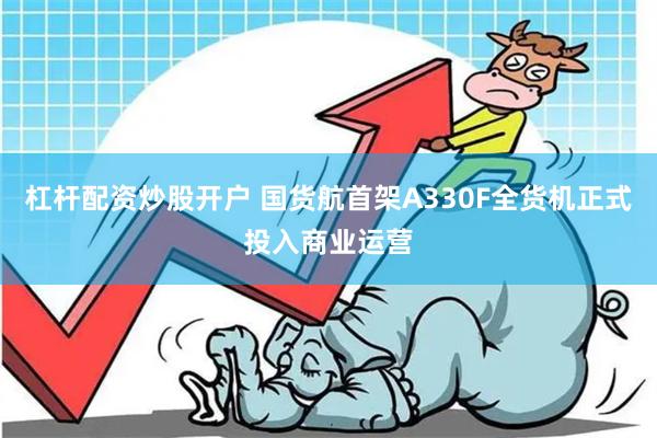 杠杆配资炒股开户 国货航首架A330F全货机正式投入商业运营