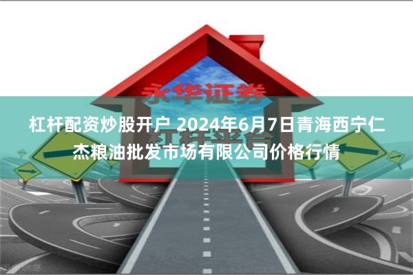 杠杆配资炒股开户 2024年6月7日青海西宁仁杰粮油批发市场有限公司价格行情