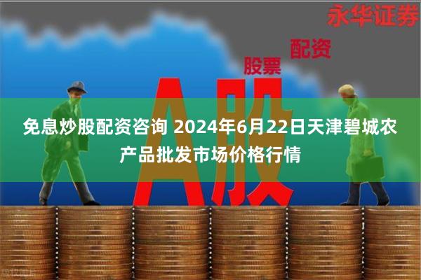 免息炒股配资咨询 2024年6月22日天津碧城农产品批发市场价格行情