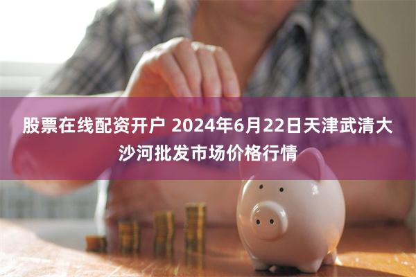 股票在线配资开户 2024年6月22日天津武清大沙河批发市场价格行情