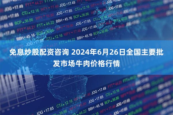 免息炒股配资咨询 2024年6月26日全国主要批发市场牛肉价格行情