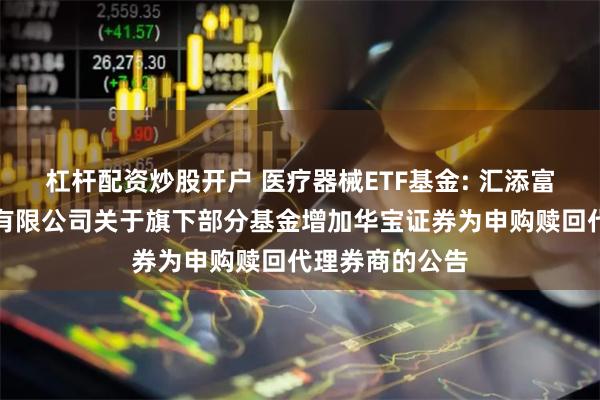 杠杆配资炒股开户 医疗器械ETF基金: 汇添富基金管理股份有限公司关于旗下部分基金增加华宝证券为申购赎回代理券商的公告