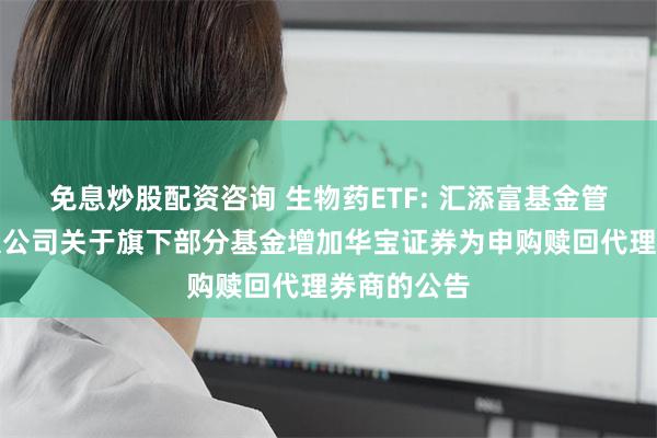 免息炒股配资咨询 生物药ETF: 汇添富基金管理股份有限公司关于旗下部分基金增加华宝证券为申购赎回代理券商的公告