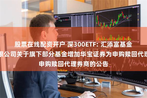 股票在线配资开户 深300ETF: 汇添富基金管理股份有限公司关于旗下部分基金增加华宝证券为申购赎回代理券商的公告