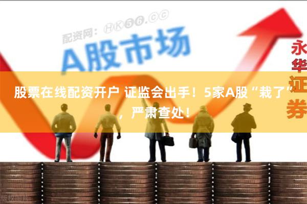 股票在线配资开户 证监会出手！5家A股“栽了”，严肃查处！