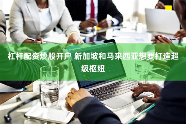 杠杆配资炒股开户 新加坡和马来西亚想要打造超级枢纽