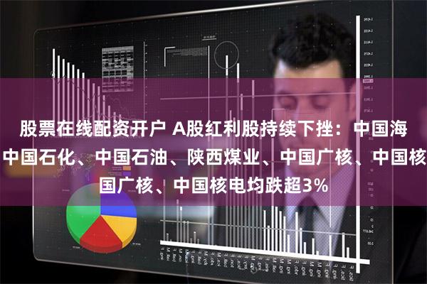 股票在线配资开户 A股红利股持续下挫：中国海油跌近5%，中国石化、中国石油、陕西煤业、中国广核、中国核电均跌超3%