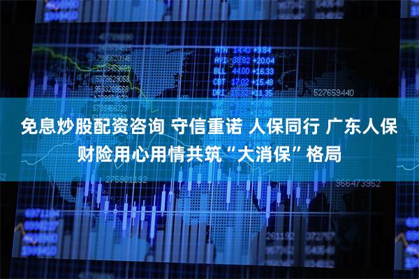 免息炒股配资咨询 守信重诺 人保同行 广东人保财险用心用情共筑“大消保”格局