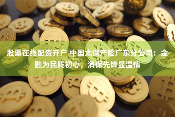 股票在线配资开户 中国太保产险广东分公司：金融为民践初心，消保先锋显温情