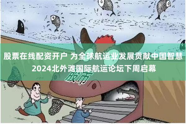 股票在线配资开户 为全球航运业发展贡献中国智慧 2024北外滩国际航运论坛下周启幕