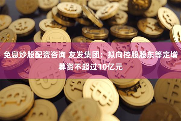 免息炒股配资咨询 友发集团：拟向控股股东等定增募资不超过10亿元